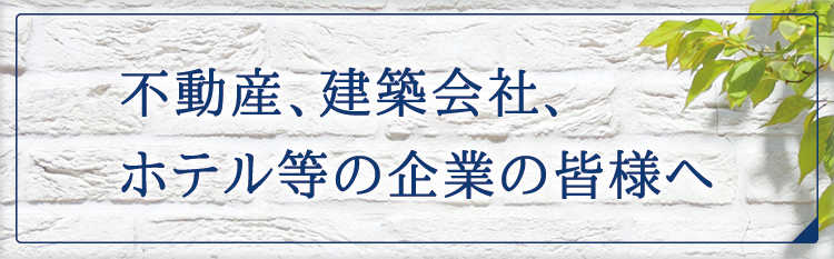 不動産、建築会社、ホテル等の企業の皆様へ